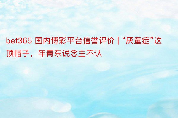 bet365 国内博彩平台信誉评价 | “厌童症”这顶帽子，年青东说念主不认