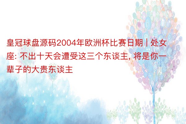 皇冠球盘源码2004年欧洲杯比赛日期 | 处女座: 不出十天会遭受这三个东谈主， 将是你一辈子的大贵东谈主