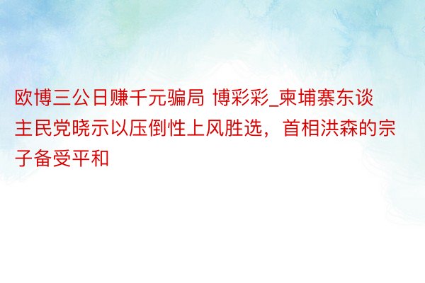 欧博三公日赚千元骗局 博彩彩_柬埔寨东谈主民党晓示以压倒性上风胜选，首相洪森的宗子备受平和