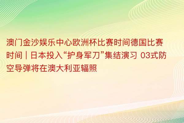 澳门金沙娱乐中心欧洲杯比赛时间德国比赛时间 | 日本投入“护身军刀”集结演习 03式防空导弹将在澳大利亚辐照