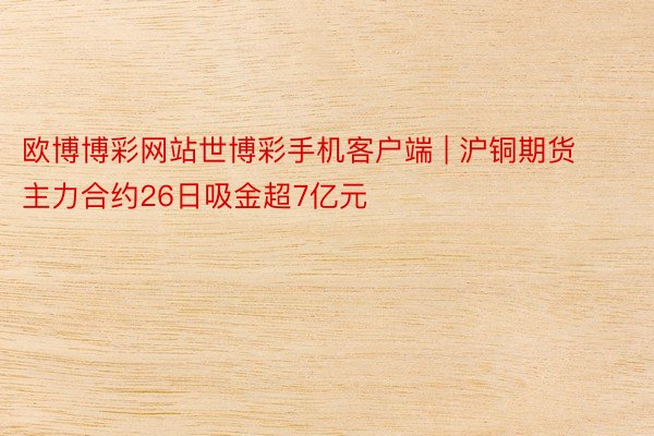 欧博博彩网站世博彩手机客户端 | 沪铜期货主力合约26日吸金超7亿元
