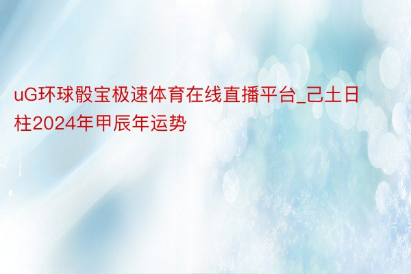 uG环球骰宝极速体育在线直播平台_己土日柱2024年甲辰年运势