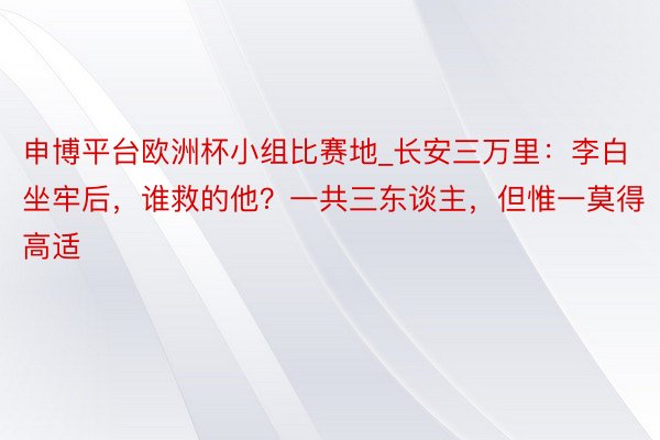 申博平台欧洲杯小组比赛地_长安三万里：李白坐牢后，谁救的他？一共三东谈主，但惟一莫得高适