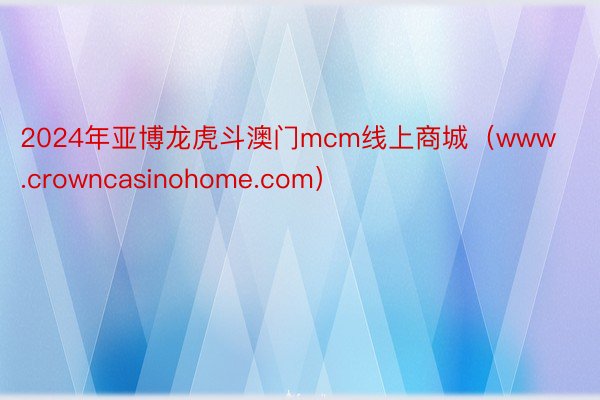 2024年亚博龙虎斗澳门mcm线上商城（www.crowncasinohome.com）