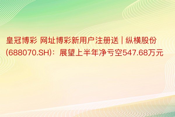 皇冠博彩 网址博彩新用户注册送 | 纵横股份(688070.SH)：展望上半年净亏空547.68万元