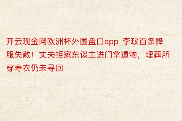 开云现金网欧洲杯外围盘口app_李玟百条降服失散！丈夫拒家东谈主进门拿遗物，埋葬所穿寿衣仍未寻回