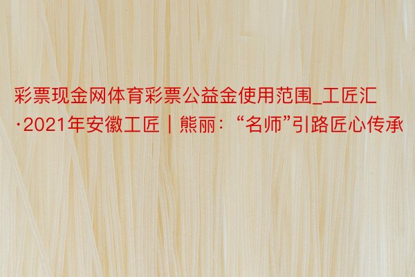 彩票现金网体育彩票公益金使用范围_工匠汇·2021年安徽工匠｜熊丽：“名师”引路匠心传承