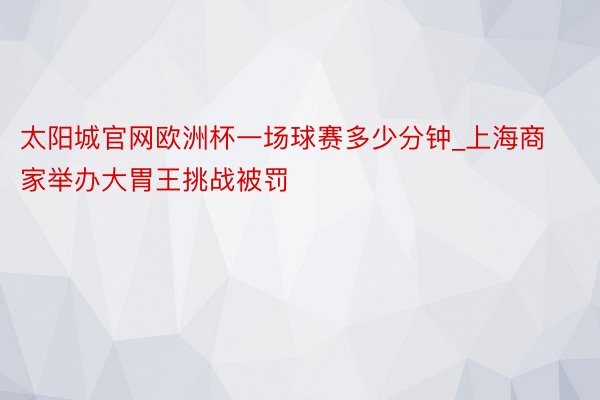 太阳城官网欧洲杯一场球赛多少分钟_上海商家举办大胃王挑战被罚