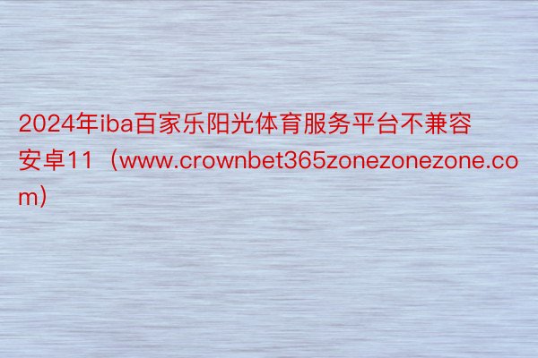 2024年iba百家乐阳光体育服务平台不兼容安卓11（www.crownbet365zonezonezone.com）