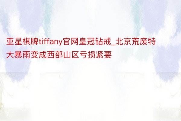 亚星棋牌tiffany官网皇冠钻戒_北京荒废特大暴雨变成西部山区亏损紧要