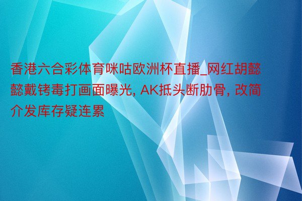 香港六合彩体育咪咕欧洲杯直播_网红胡懿懿戴铐毒打画面曝光, AK抵头断肋骨, 改简介发库存疑连累