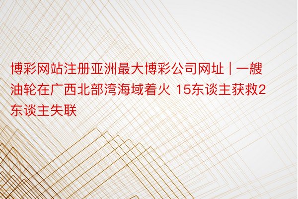 博彩网站注册亚洲最大博彩公司网址 | 一艘油轮在广西北部湾海域着火 15东谈主获救2东谈主失联