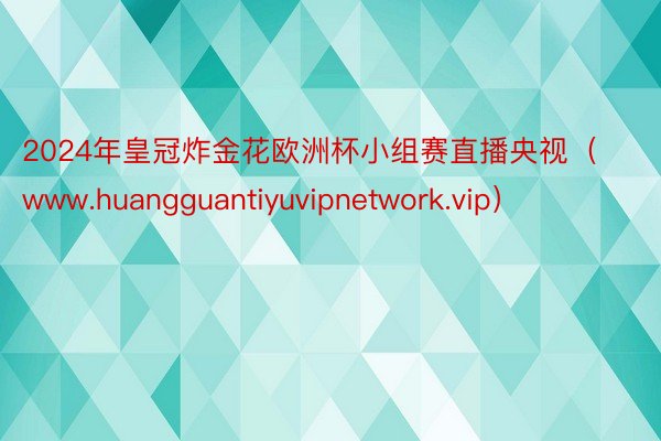 2024年皇冠炸金花欧洲杯小组赛直播央视（www.huangguantiyuvipnetwork.vip）