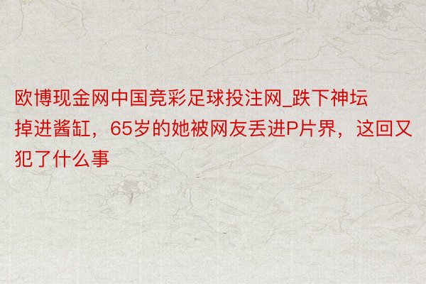 欧博现金网中国竞彩足球投注网_跌下神坛掉进酱缸，65岁的她被网友丢进P片界，这回又犯了什么事