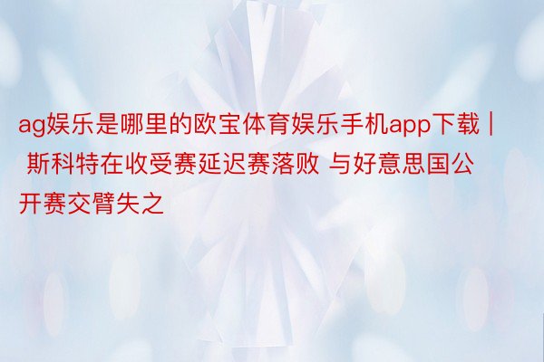 ag娱乐是哪里的欧宝体育娱乐手机app下载 | 斯科特在收受赛延迟赛落败 与好意思国公开赛交臂失之