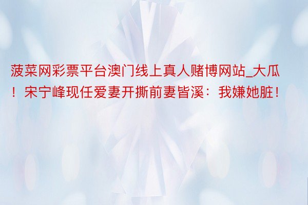 菠菜网彩票平台澳门线上真人赌博网站_大瓜！宋宁峰现任爱妻开撕前妻皆溪：我嫌她脏！