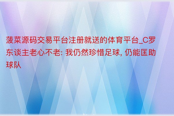 菠菜源码交易平台注册就送的体育平台_C罗东谈主老心不老: 我仍然珍惜足球, 仍能匡助球队
