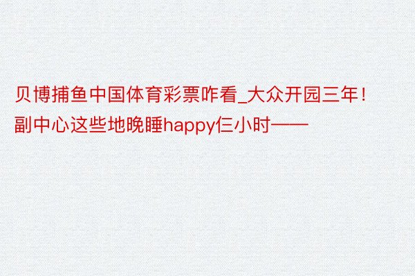 贝博捕鱼中国体育彩票咋看_大众开园三年！副中心这些地晚睡happy仨小时——