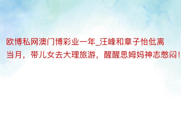 欧博私网澳门博彩业一年_汪峰和章子怡仳离当月，带儿女去大理旅游，醒醒思姆妈神志憋闷！