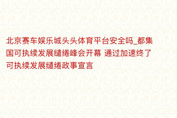 北京赛车娱乐城头头体育平台安全吗_都集国可执续发展缱绻峰会开幕 通过加速终了可执续发展缱绻政事宣言