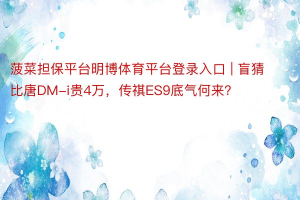 菠菜担保平台明博体育平台登录入口 | 盲猜比唐DM-i贵4万，传祺ES9底气何来？