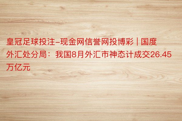 皇冠足球投注-现金网信誉网投博彩 | 国度外汇处分局：我国8月外汇市神态计成交26.45万亿元