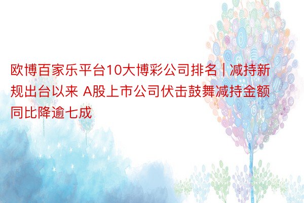 欧博百家乐平台10大博彩公司排名 | 减持新规出台以来 A股上市公司伏击鼓舞减持金额同比降逾七成