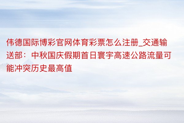 伟德国际博彩官网体育彩票怎么注册_交通输送部：中秋国庆假期首日寰宇高速公路流量可能冲突历史最高值